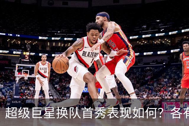 超级巨星换队首秀表现如何？各有精彩与困惑